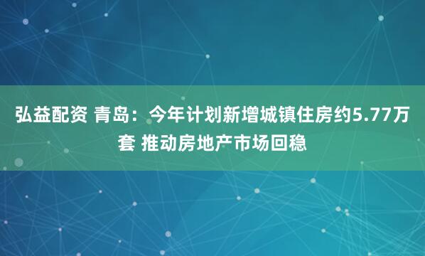 弘益配资 青岛：今年计划新增城镇住房约5.77万套 推动房地产市场回稳