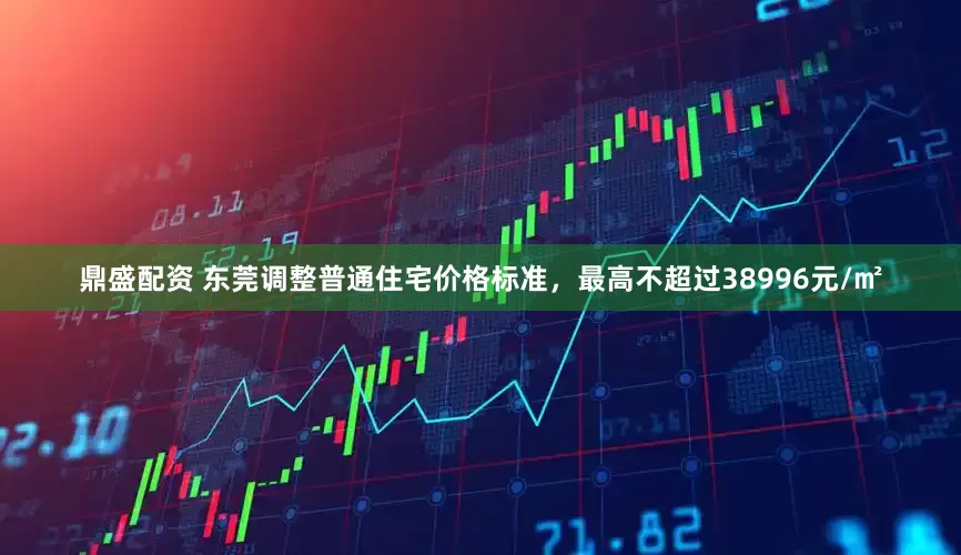 鼎盛配资 东莞调整普通住宅价格标准，最高不超过38996元/㎡
