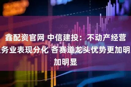 鑫配资官网 中信建投：不动产经营服务业表现分化 各赛道龙头优势更加明显