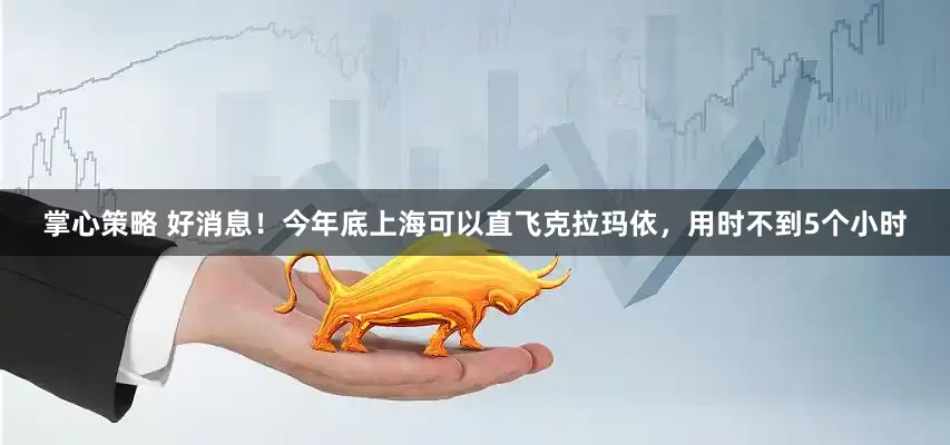 掌心策略 好消息！今年底上海可以直飞克拉玛依，用时不到5个小时