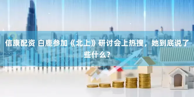信康配资 白鹿参加《北上》研讨会上热搜，她到底说了些什么？