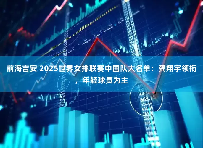 前海吉安 2025世界女排联赛中国队大名单：龚翔宇领衔，年轻球员为主