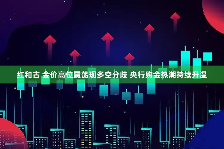 红和古 金价高位震荡现多空分歧 央行购金热潮持续升温