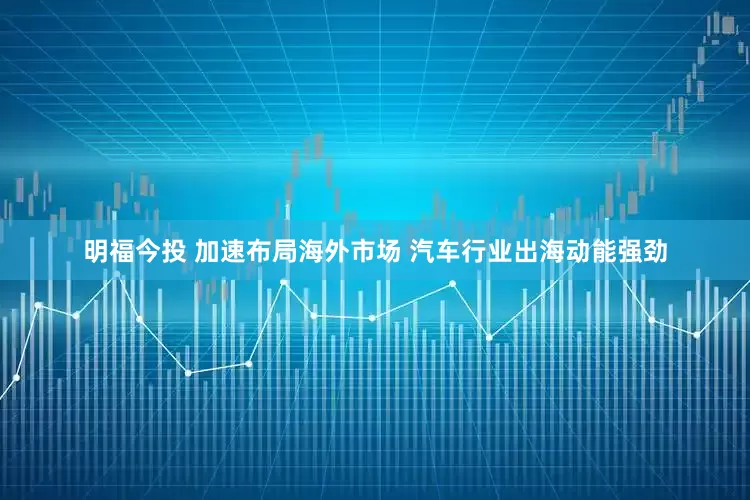 明福今投 加速布局海外市场 汽车行业出海动能强劲