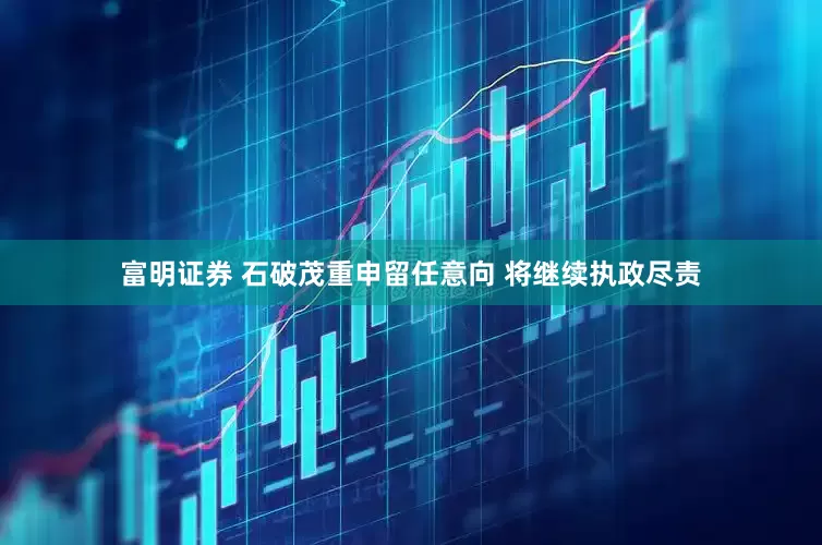 富明证券 石破茂重申留任意向 将继续执政尽责