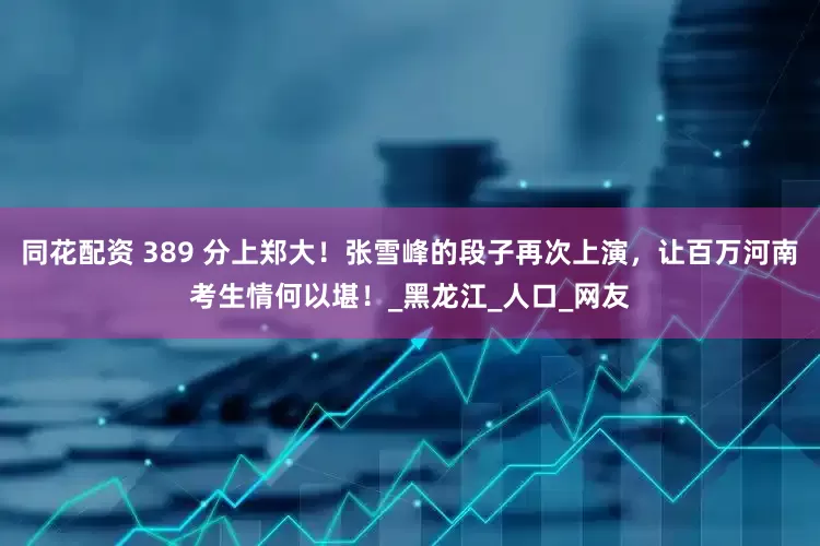 同花配资 389 分上郑大！张雪峰的段子再次上演，让百万河南考生情何以堪！_黑龙江_人口_网友