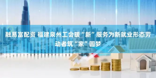 融易富配资 福建泉州工会暖“新”服务为新就业形态劳动者筑“家”圆梦
