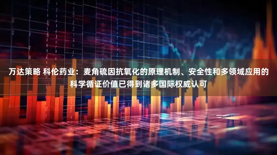 万达策略 科伦药业：麦角硫因抗氧化的原理机制、安全性和多领域应用的科学循证价值已得到诸多国际权威认可