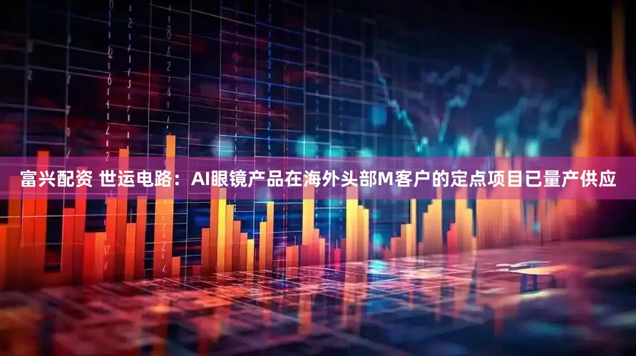 富兴配资 世运电路：AI眼镜产品在海外头部M客户的定点项目已量产供应
