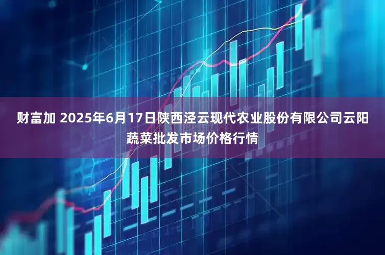 财富加 2025年6月17日陕西泾云现代农业股份有限公司云阳蔬菜批发市场价格行情