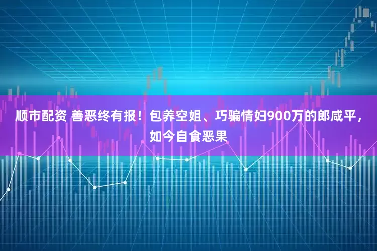 顺市配资 善恶终有报!包养空姐、巧骗情妇900万的郎咸平,如今自食恶果
