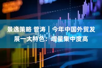 景逸策略 管涛︱今年中国外贸发展一大特色：增量集中度高
