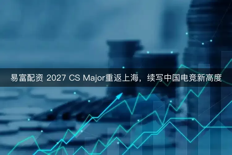 易富配资 2027 CS Major重返上海,续写中国电竞新高度